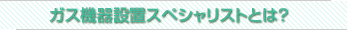 ガス機器設置スペシャリストとは？