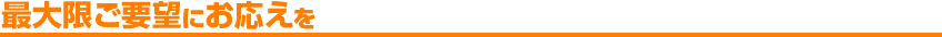最大限ご要望にお応えを