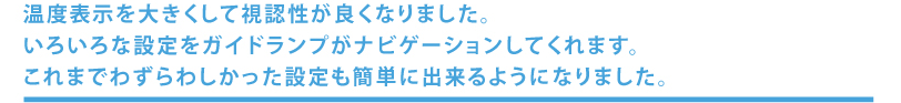 温度表示を大きくして視認性が良くなりました。色々な設定をガイドランプがナビゲーションしてくれます。これまでわずらわしかった設定も簡単にできようになりました。