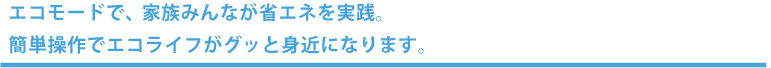 エコモードで、家族みんなが省エネを実践。簡単操作でエコライフがグッと身近になります。