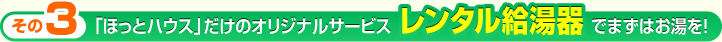 「ほっとハウス」だけのオリジナルサービス レンタル給湯器でまずはお湯を！