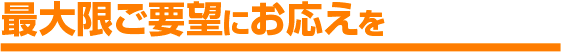 最大限ご要望にお応えを