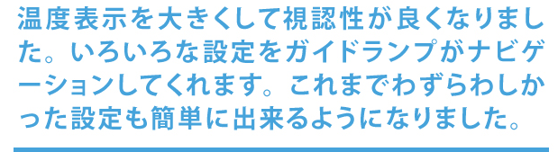 温度表示を大きくして視認性が良くなりました。色々な設定をガイドランプがナビゲーションしてくれます。これまでわずらわしかった設定も簡単にできようになりました。