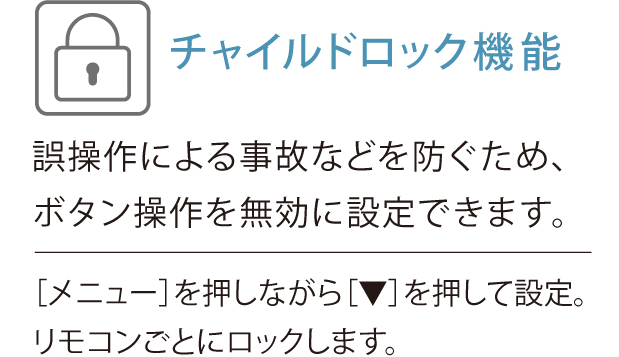 チャイルドロック機能、誤操作による事故などを防ぐため、ボタン操作を無効に設定できます。「メニュー」を押しながら[▼]を押して設定。リモコンごとにロックします。