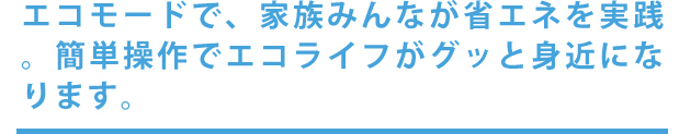 エコモードで、家族みんなが省エネを実践。簡単操作でエコライフがグッと身近になります。