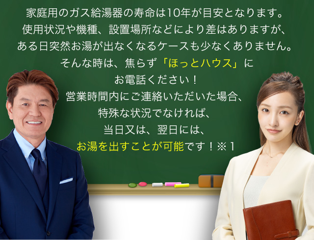 家庭用のガス給湯器の寿命は10年が目安となります。使用状況や機種、設置場所などにより差はありますが、ある日突然お湯が出なくなるケースも少なくありません。そんな時は、焦らず「ほっとハウス」にお電話ください！営業時間内にご連絡いただいた場合、特殊な状況でなければ、当日又は、翌日には、お湯を出すことが可能です！