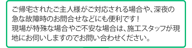 ご帰宅されたご主人様がご対応される場合や、深夜の急な故障時のお問合せなどにも便利です！現場が特殊な場合やご不安な場合は、施工スタッフが現地にお伺いしますのでお問い合わせください。