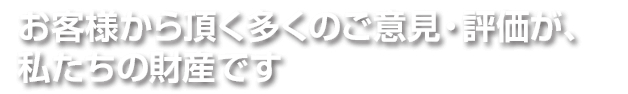 お客様から頂く多くのご意見・評価が、私たちの財産です