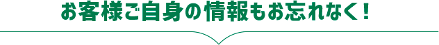 お客様ご自身の情報もお忘れなく