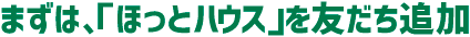まずは「ほっとハウス」を友だち追加