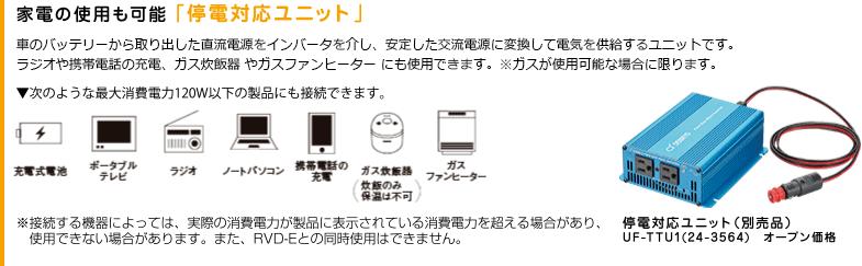家電の仕様も可能「停電対応ユニット」。車のバッテリーから取り出した直流電源をインバータを介し、安定した交流電源に変換して電気を供給するユニットです。ラジオや携帯電話の充電、ガス炊飯器 やガスファンヒーター にも使用できます。※ガスが使用可能な場合に限ります。次のような採泥消費電力120W以下の製品にも接続できます。充電式電池、ポータブルテレビ、ラジオ、ノートパソコン、携帯電話の充電、ガス炊飯器（炊飯臣保温は不可）、ガスファンヒーター。接続する危機によっては、実際の消費電力が製品に表示されている消費電力を超える場合があり、使用できない場合があります。また、RVD-Eと同時使用はできません。