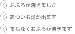 お風呂が沸きました、あついお湯が出ます、まもなくおふろが沸きます