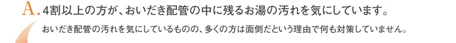 4割以上の方が、追い炊き配管の中に残るお湯の汚れを気にしています