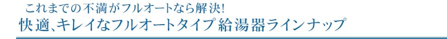 快適キレイなフルオートタイプ給湯器ラインナップ