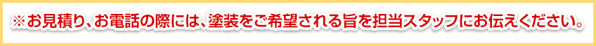 お見積り、お電話の際には、塗装をご希望される旨を担当スタッフにお伝えください。