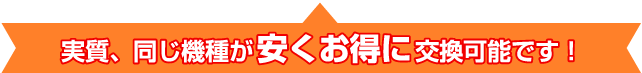 実質、同じ機種がお安くお得に交換可能です!