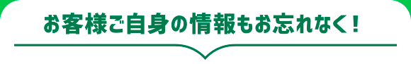 お客様ご自身の情報もお忘れなく