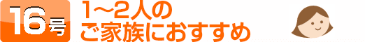 16号：1～2人のご家族におすすめ