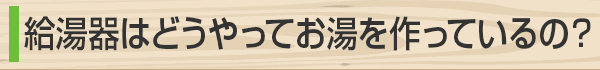 給湯器はどうやってお湯を作ってるの？
